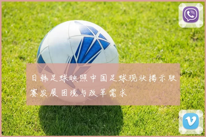 日韩足球映照中国足球现状揭示联赛发展困境与改革需求