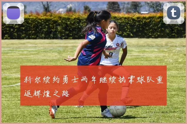 科尔续约勇士两年继续执掌球队重返辉煌之路