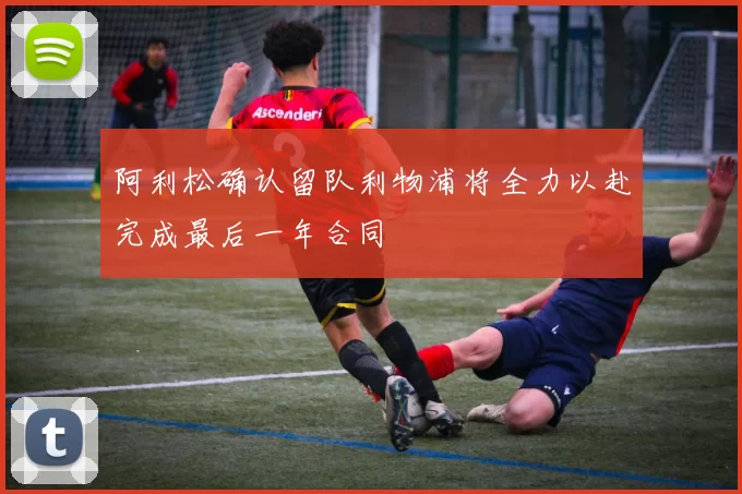 阿利松确认留队利物浦将全力以赴完成最后一年合同