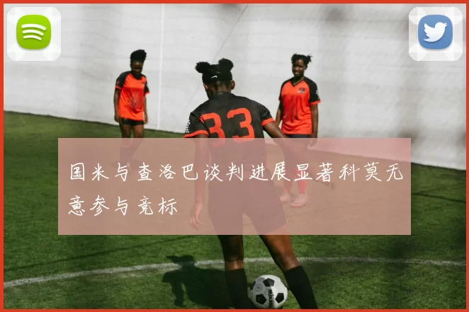 国米与查洛巴谈判进展显著科莫无意参与竞标