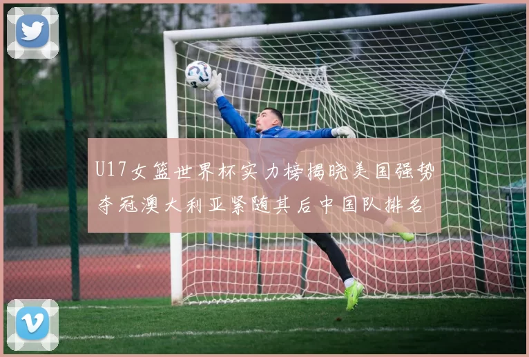 U17女篮世界杯实力榜揭晓美国强势夺冠澳大利亚紧随其后中国队排名第十