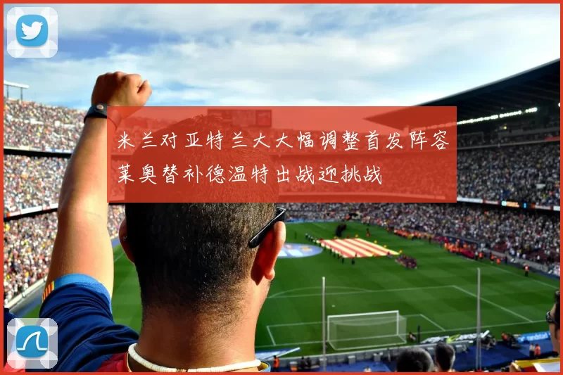 米兰对亚特兰大大幅调整首发阵容莱奥替补德温特出战迎挑战