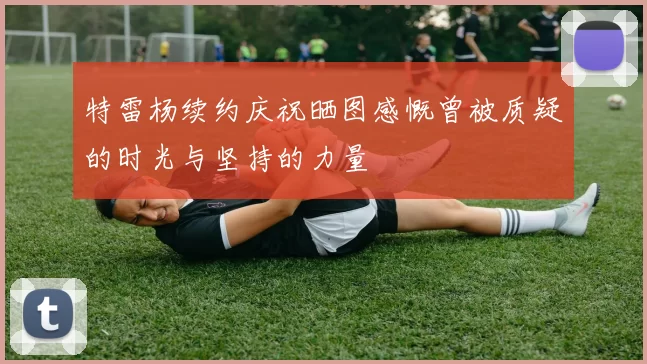 特雷杨续约庆祝晒图感慨曾被质疑的时光与坚持的力量