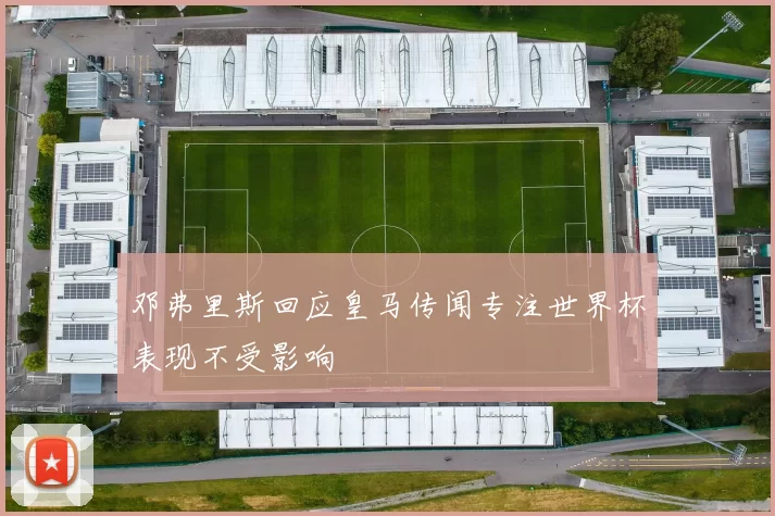 邓弗里斯回应皇马传闻专注世界杯表现不受影响