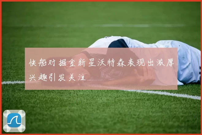快船对掘金新星沃特森表现出浓厚兴趣引发关注