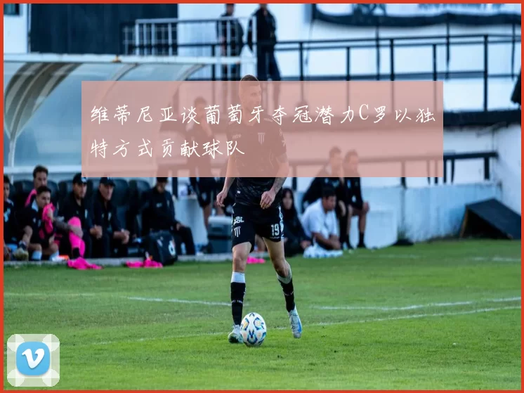 维蒂尼亚谈葡萄牙夺冠潜力C罗以独特方式贡献球队