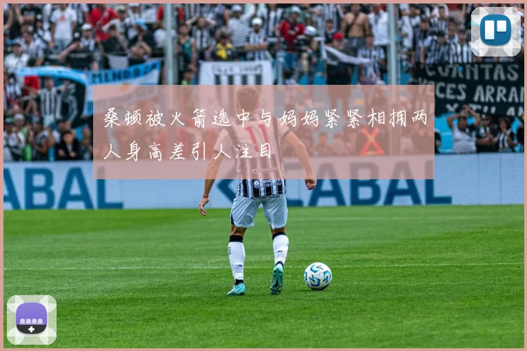 桑顿被火箭选中与妈妈紧紧相拥两人身高差引人注目