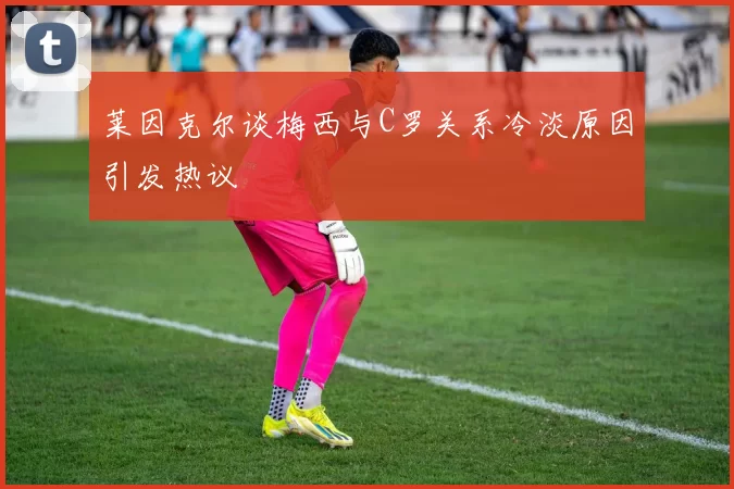 莱因克尔谈梅西与C罗关系冷淡原因引发热议