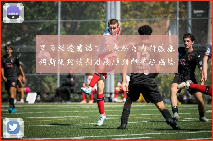罗马诺透露诺丁汉森林与内科威廉姆斯续约谈判进展顺利即将达成协议