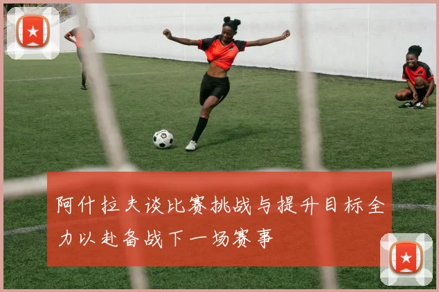 阿什拉夫谈比赛挑战与提升目标全力以赴备战下一场赛事