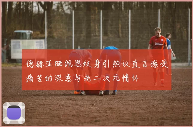 德赫亚晒佩恩纹身引热议直言感受痛苦的深意与老二次元情怀