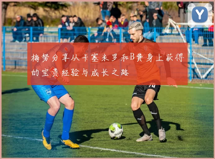 梅努分享从卡塞米罗和B费身上获得的宝贵经验与成长之路