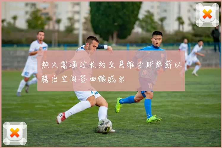 热火需通过长约交易维金斯降薪以腾出空间签回鲍威尔