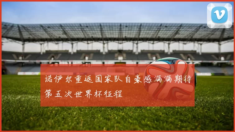 诺伊尔重返国家队自豪感满满期待第五次世界杯征程