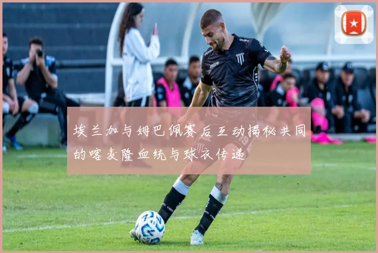 埃兰加与姆巴佩赛后互动揭秘共同的喀麦隆血统与球衣传递