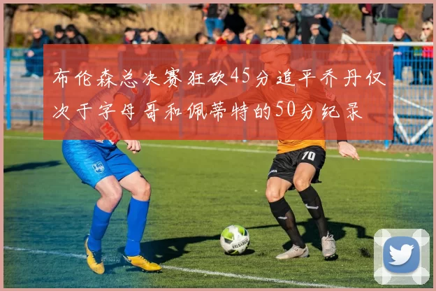 布伦森总决赛狂砍45分追平乔丹仅次于字母哥和佩蒂特的50分纪录