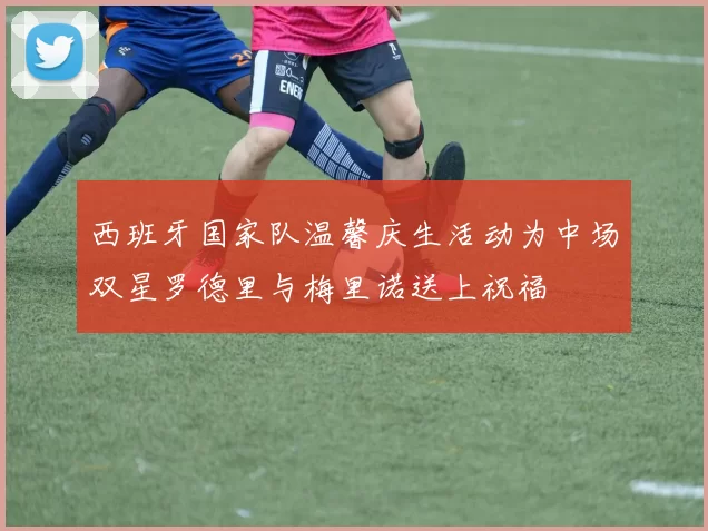 西班牙国家队温馨庆生活动为中场双星罗德里与梅里诺送上祝福